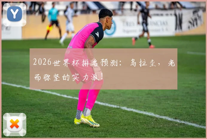 2026世界杯排名预测：乌拉圭，老而弥坚的实力派！