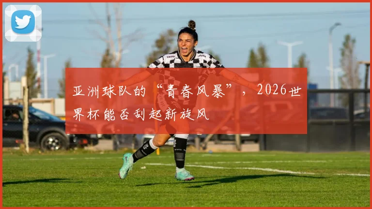 亚洲球队的“青春风暴”，2026世界杯能否刮起新旋风